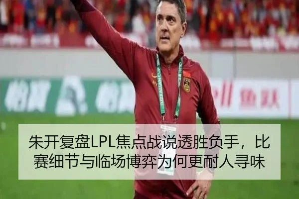 朱开复盘LPL焦点战说透胜负手，比赛细节与临场博弈为何更耐人寻味